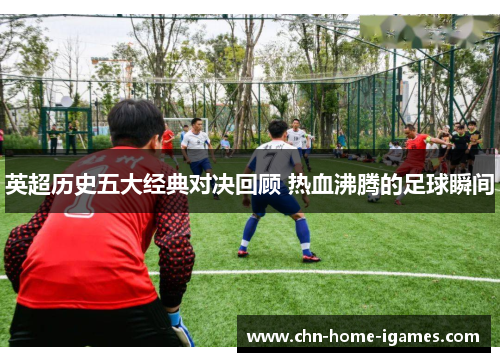 英超历史五大经典对决回顾 热血沸腾的足球瞬间 英超历史五大经典对决回顾 热血沸腾的足球瞬间