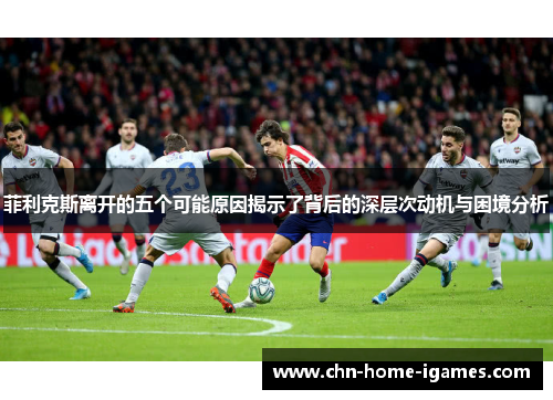 菲利克斯离开的五个可能原因揭示了背后的深层次动机与困境分析