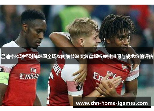 吕迪格欧联杯对阵韩国全场攻防细节深度复盘解析关键瞬间与战术价值评估 吕迪格欧联杯对阵韩国全场攻防细节深度复盘解析关键瞬间与战术价值评估