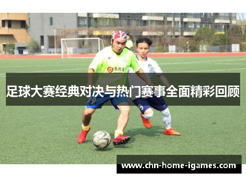 足球大赛经典对决与热门赛事全面精彩回顾 足球大赛经典对决与热门赛事全面精彩回顾