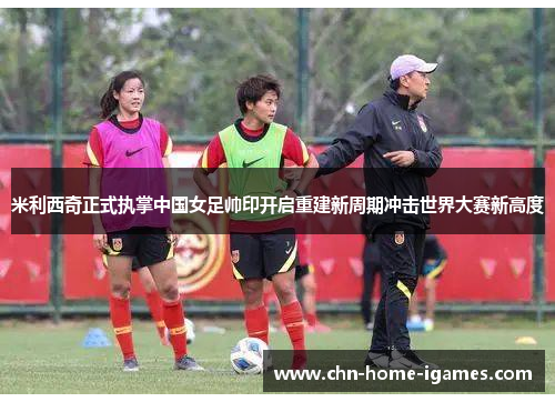 米利西奇正式执掌中国女足帅印开启重建新周期冲击世界大赛新高度