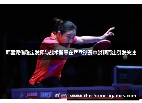 韩莹凭借稳定发挥与战术智慧在乒乓球赛中脱颖而出引发关注