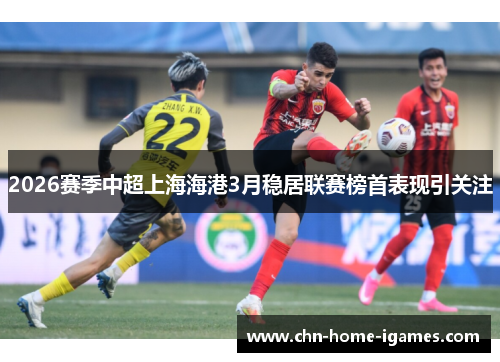 2026赛季中超上海海港3月稳居联赛榜首表现引关注