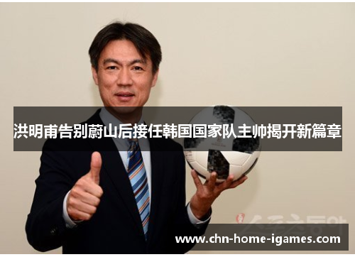 洪明甫告别蔚山后接任韩国国家队主帅揭开新篇章